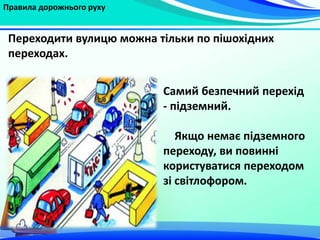 Правила дорожнього руху
Самий безпечний перехід
- підземний.
Якщо немає підземного
переходу, ви повинні
користуватися переходом
зі світлофором.
Переходити вулицю можна тільки по пішохідних
переходах.
 