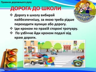 Правила дорожнього руху
ДОРОГА ДО ШКОЛИ
 Дорогу в школу вибирай
найбезпечнішу, за якою треба рідше
переходити вулицю або дорогу.
 Іди кроком по правій стороні тротуару.
 По узбіччю йди кроком подалі від
краю дороги.
 