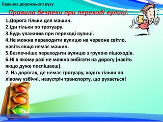 Правила дорожнього руху
1.Дорога тільки для машин.
2.Іди тільки по тротуару.
3.Будь уважним при переході вулиці.
4.Не можна переходити вулицю на червоне світло,
навіть якщо немає машин.
5.Безпечніше переходити вулицю з групою пішоходів.
6.Ні в якому разі не можна вибігати на дорогу (навіть
якщо дуже поспішаєш).
7. На дорогах, де немає тротуару, ходіть тільки по
лівому узбіччі, назустріч транспорту, що рухається!
Правила безпеки при переході вулиці.
 