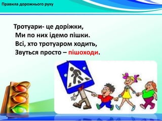 Правила дорожнього руху
Тротуари- це доріжки,
Ми по них ідемо пішки.
Всі, хто тротуаром ходить,
Звуться просто – пішоходи.
 
