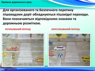Правила дорожнього руху
Для організованого та безпечного перетину
пішоходами доріг обладнуються пішохідні переходи.
Вони позначаються відповідними знаками та
дорожньою розміткою.
РЕГУЛЬОВАНИЙ ПЕРЕХІД НЕРЕГУЛЬОВАНИЙ ПЕРЕХІД
 