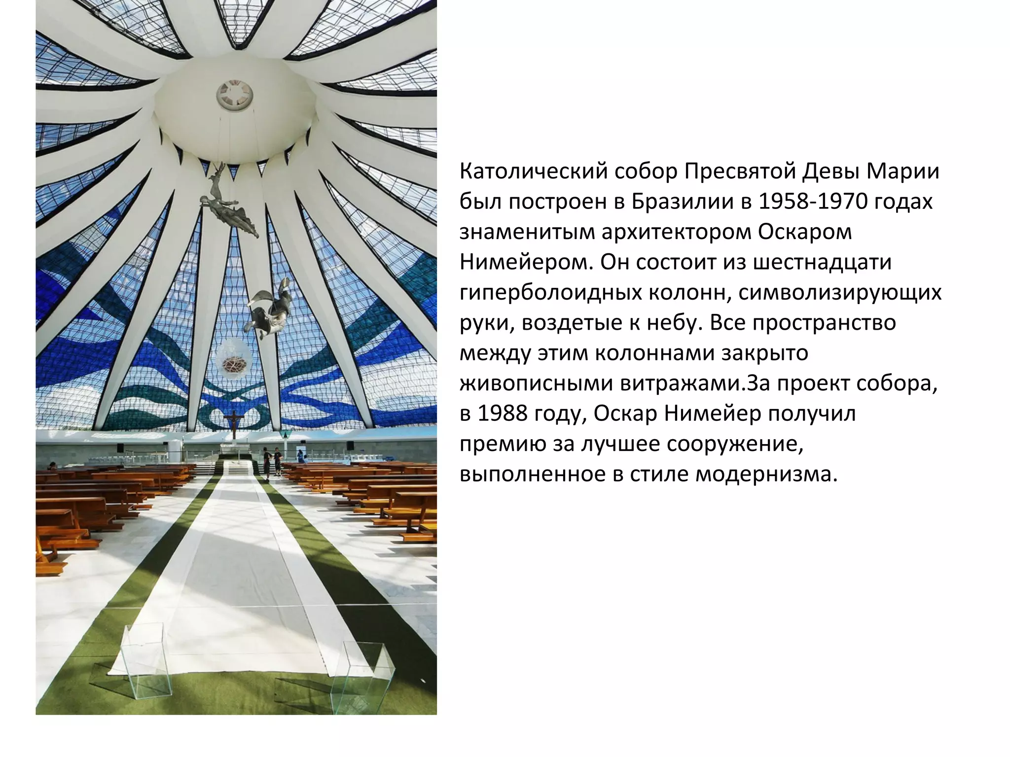 Католический собор Пресвятой Девы Марии
был построен в Бразилии в 1958-1970 годах
знаменитым архитектором Оскаром
Нимейером. Он состоит из шестнадцати
гиперболоидных колонн, символизирующих
руки, воздетые к небу. Все пространство
между этим колоннами закрыто
живописными витражами.За проект собора,
в 1988 году, Оскар Нимейер получил
премию за лучшее сооружение,
выполненное в стиле модернизма.
 