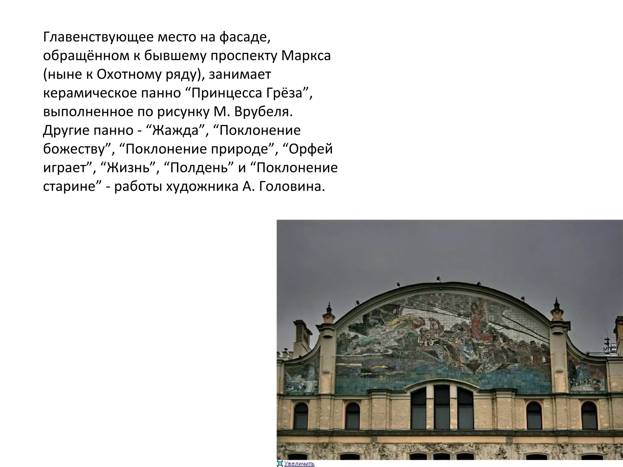 Главенствующее место на фасаде, 
обращённом к бывшему проспекту Маркса 
(ныне к Охотному ряду), занимает 
керамическое панно “Принцесса Грёза”, 
выполненное по рисунку М. Врубеля. 
Другие панно - “Жажда”, “Поклонение 
божеству”, “Поклонение природе”, “Орфей 
играет”, “Жизнь”, “Полдень” и “Поклонение 
старине” - работы художника А. Головина.
 