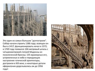 Это один из самых больших "долгостроев".
Собор начали строить 1386 году; освящен он
был в 1417; функционировать начал в 1572;
в 1769 году появился 104-метровый шпиль с
четырехметровой статуей Мадонны из
позолоченной бронзы; 135 мраморных игл,
устремленных в небо и передающих
настроение готической архитектуры,
достроили в XIX веке; а некоторые детали
оформления доделывались аж до 1956
года!
 