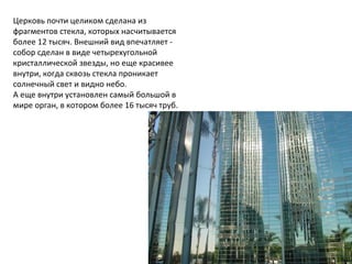 Церковь почти целиком сделана из
фрагментов стекла, которых насчитывается
более 12 тысяч. Внешний вид впечатляет -
собор сделан в виде четырехугольной
кристаллической звезды, но еще красивее
внутри, когда сквозь стекла проникает
солнечный свет и видно небо.
А еще внутри установлен самый большой в
мире орган, в котором более 16 тысяч труб.
 