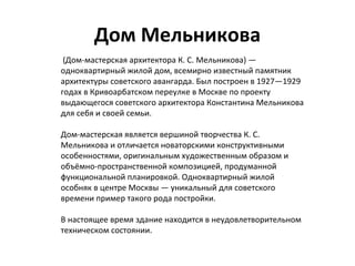 Дом Мельникова
 (Дом-мастерская архитектора К. С. Мельникова) — 
одноквартирный жилой дом, всемирно известный памятник 
архитектуры советского авангарда. Был построен в 1927—1929 
годах в Кривоарбатском переулке в Москве по проекту 
выдающегося советского архитектора Константина Мельникова 
для себя и своей семьи.
Дом-мастерская является вершиной творчества К. С. 
Мельникова и отличается новаторскими конструктивными 
особенностями, оригинальным художественным образом и 
объёмно-пространственной композицией, продуманной 
функциональной планировкой. Одноквартирный жилой 
особняк в центре Москвы — уникальный для советского 
времени пример такого рода постройки.
В настоящее время здание находится в неудовлетворительном 
техническом состоянии.
 