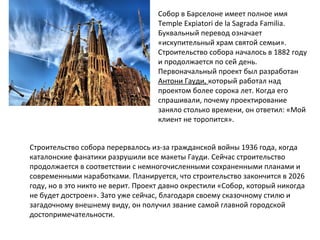 Собор в Барселоне имеет полное имя
Temple Expiatori de la Sagrada Familia.
Буквальный перевод означает
«искупительный храм святой семьи».
Строительство собора началось в 1882 году
и продолжается по сей день.
Первоначальный проект был разработан
Антони Гауди, который работал над
проектом более сорока лет. Когда его
спрашивали, почему проектирование
заняло столько времени, он ответил: «Мой
клиент не торопится».
Строительство собора перервалось из-за гражданской войны 1936 года, когда
каталонские фанатики разрушили все макеты Гауди. Сейчас строительство
продолжается в соответствии с немногочисленными сохраненными планами и
современными наработками. Планируется, что строительство закончится в 2026
году, но в это никто не верит. Проект давно окрестили «Собор, который никогда
не будет достроен». Зато уже сейчас, благодаря своему сказочному стилю и
загадочному внешнему виду, он получил звание самой главной городской
достопримечательности.
 