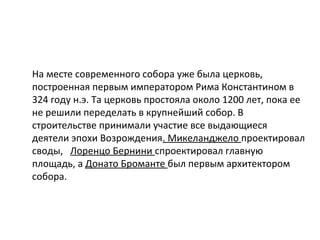 На месте современного собора уже была церковь,
построенная первым императором Рима Константином в
324 году н.э. Та церковь простояла около 1200 лет, пока ее
не решили переделать в крупнейший собор. В
строительстве принимали участие все выдающиеся
деятели эпохи Возрождения. Микеланджело проектировал
своды, Лоренцо Бернини спроектировал главную
площадь, а Донато Броманте был первым архитектором
собора.
 