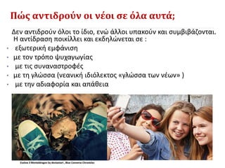 Πώς αντιδρούν οι νέοι σε όλα αυτά;
Δεν αντιδρούν όλοι το ίδιο, ενώ άλλοι υπακούν και συμβιβάζονται.
Η αντίδραση ποικίλλει και εκδηλώνεται σε :
• εξωτερική εμφάνιση
• με τον τρόπο ψυχαγωγίας
• με τις συναναστροφές
• με τη γλώσσα (νεανική ιδιόλεκτος «γλώσσα των νέων» )
• με την αδιαφορία και απάθεια
 