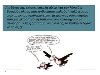 Αισθάνονται, επίσης, εύκολα οίκτο, για τον λόγο ότι
θεωρούν όλους τους ανθρώπους καλούς ή καλύτερους
από αυτό που πράγματι είναι: μετρώντας τους πλησίον
τους με μέτρο τη δική τους α–κακία καταλήγουν να
θεωρήσουν πως ό,τι παθαίνει ο άλλος, το παθαίνει δίχως
να το αξίζει
 