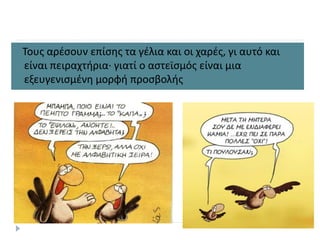 Τους αρέσουν επίσης τα γέλια και οι χαρές, γι αυτό και
είναι πειραχτήρια· γιατί ο αστεϊσμός είναι μια
εξευγενισμένη μορφή προσβολής
 