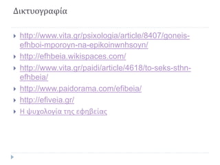 Δικτυογραφία
 http://www.vita.gr/psixologia/article/8407/goneis-
efhboi-mporoyn-na-epikoinwnhsoyn/
 http://efhbeia.wikispaces.com/
 http://www.vita.gr/paidi/article/4618/to-seks-sthn-
efhbeia/
 http://www.paidorama.com/efibeia/
 http://efiveia.gr/
 Η ψυχολογία της εφηβείας
 