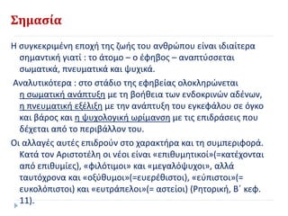 Σημασία
Η συγκεκριμένη εποχή της ζωής του ανθρώπου είναι ιδιαίτερα
σημαντική γιατί : το άτομο – ο έφηβος – αναπτύσσεται
σωματικά, πνευματικά και ψυχικά.
Αναλυτικότερα : στο στάδιο της εφηβείας ολοκληρώνεται
η σωματική ανάπτυξη με τη βοήθεια των ενδοκρινών αδένων,
η πνευματική εξέλιξη με την ανάπτυξη του εγκεφάλου σε όγκο
και βάρος και η ψυχολογική ωρίμανση με τις επιδράσεις που
δέχεται από το περιβάλλον του.
Οι αλλαγές αυτές επιδρούν στο χαρακτήρα και τη συμπεριφορά.
Κατά τον Αριστοτέλη οι νέοι είναι «επιθυμητικοί»(=κατέχονται
από επιθυμίες), «φιλότιμοι» και «μεγαλόψυχοι», αλλά
ταυτόχρονα και «οξύθυμοι»(=ευερέθιστοι), «εύπιστοι»(=
ευκολόπιστοι) και «ευτράπελοι»(= αστείοι) (Ρητορική, Β΄ κεφ.
11).
 