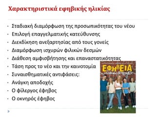 Χαρακτηριστικά εφηβικής ηλικίας
• Σταδιακή διαμόρφωση της προσωπικότητας του νέου
• Επιλογή επαγγελματικής κατεύθυνσης
• Διεκδίκηση ανεξαρτησίας από τους γονείς
• Διαμόρφωση ισχυρών φιλικών δεσμών
• Διάθεση αμφισβήτησης και επαναστατικότητας
• Τάση προς το νέο και την καινοτομία
• Συναισθηματικές αντιφάσεις:
• Ανάγκη αποδοχής
• Ο φίλεργος έφηβος
• Ο οκνηρός έφηβος
 