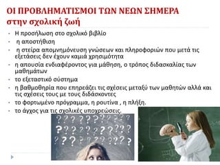 ΟΙ ΠΡΟΒΛΗΜΑΤΙΣΜΟΙ ΤΩΝ ΝΕΩΝ ΣΗΜΕΡΑ
στην σχολική ζωή
• Η προσήλωση στο σχολικό βιβλίο
• η αποστήθιση
• η στείρα απομνημόνευση γνώσεων και πληροφοριών που μετά τις
εξετάσεις δεν έχουν καμιά χρησιμότητα
• η απουσία ενδιαφέροντος για μάθηση, ο τρόπος διδασκαλίας των
μαθημάτων
• το εξεταστικό σύστημα
• η βαθμοθηρία που επηρεάζει τις σχέσεις μεταξύ των μαθητών αλλά και
τις σχέσεις τους με τους διδάσκοντες
• το φορτωμένο πρόγραμμα, η ρουτίνα , η πλήξη.
• το άγχος για τις σχολικές υποχρεώσεις.
 