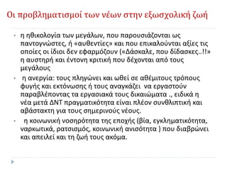 Οι προβληματισμοί των νέων στην εξωσχολική ζωή
• η ηθικολογία των μεγάλων, που παρουσιάζονται ως
παντογνώστες, ή «αυθεντίες» και που επικαλούνται αξίες τις
οποίες οι ίδιοι δεν εφαρμόζουν («Δάσκαλε, που δίδασκες..!!»
η αυστηρή και έντονη κριτική που δέχονται από τους
μεγάλους
• η ανεργία: τους πληγώνει και ωθεί σε αθέμιτους τρόπους
φυγής και εκτόνωσης ή τους αναγκάζει να εργαστούν
παραβλέποντας τα εργασιακά τους δικαιώματα ., ειδικά η
νέα μετά ΔΝΤ πραγματικότητα είναι πλέον συνθλιπτική και
αβάστακτη για τους σημερινούς νέους.
• η κοινωνική νοσηρότητα της εποχής (βία, εγκληματικότητα,
ναρκωτικά, ρατσισμός, κοινωνική ανισότητα ) που διαβρώνει
και απειλεί και τη ζωή τους ακόμα.
 