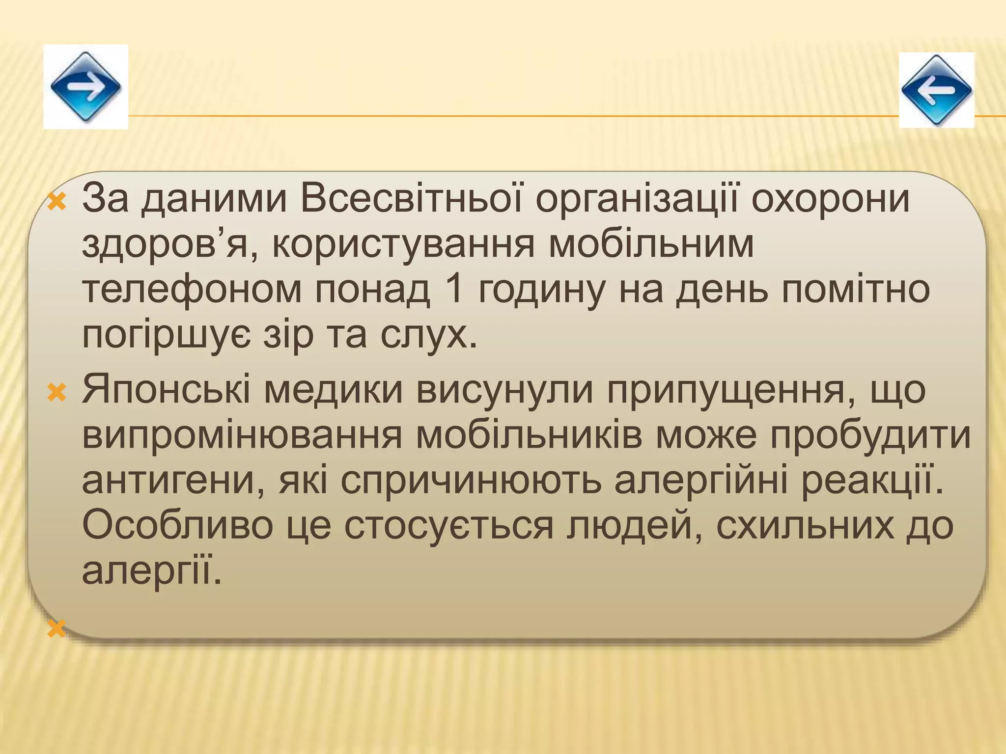  За даними Всесвітньої організації охорони
здоров’я, користування мобільним
телефоном понад 1 годину на день помітно
погіршує зір та слух.
 Японські медики висунули припущення, що
випромінювання мобільників може пробудити
антигени, які спричинюють алергійні реакції.
Особливо це стосується людей, схильних до
алергії.

 