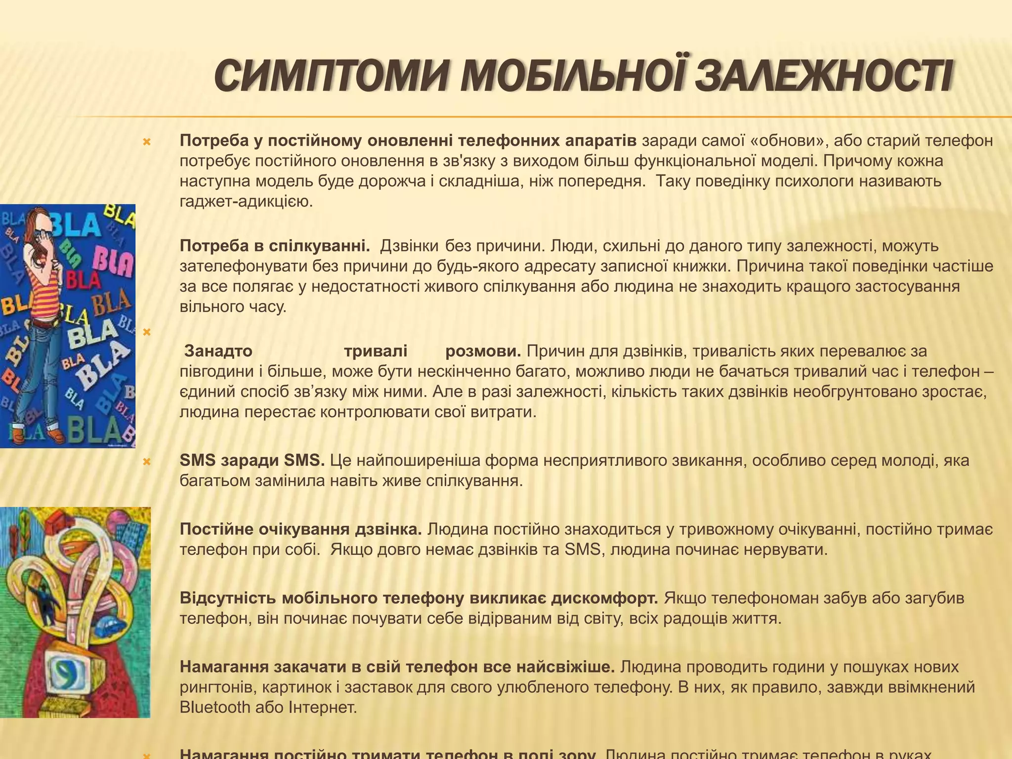 СИМПТОМИ МОБІЛЬНОЇ ЗАЛЕЖНОСТІ
 Потреба у постійному оновленні телефонних апаратів заради самої «обнови», або старий телефон
потребує постійного оновлення в зв'язку з виходом більш функціональної моделі. Причому кожна
наступна модель буде дорожча і складніша, ніж попередня. Таку поведінку психологи називають
гаджет-адикцією.
Потреба в спілкуванні. Дзвінки без причини. Люди, схильні до даного типу залежності, можуть
зателефонувати без причини до будь-якого адресату записної книжки. Причина такої поведінки частіше
за все полягає у недостатності живого спілкування або людина не знаходить кращого застосування
вільного часу.

Занадто тривалі розмови. Причин для дзвінків, тривалість яких перевалює за
півгодини і більше, може бути нескінченно багато, можливо люди не бачаться тривалий час і телефон –
єдиний спосіб зв’язку між ними. Але в разі залежності, кількість таких дзвінків необгрунтовано зростає,
людина перестає контролювати свої витрати.
 SMS заради SMS. Це найпоширеніша форма несприятливого звикання, особливо серед молоді, яка
багатьом замінила навіть живе спілкування.
 Постійне очікування дзвінка. Людина постійно знаходиться у тривожному очікуванні, постійно тримає
телефон при собі. Якщо довго немає дзвінків та SMS, людина починає нервувати.
 Відсутність мобільного телефону викликає дискомфорт. Якщо телефономан забув або загубив
телефон, він починає почувати себе відірваним від світу, всіх радощів життя.
 Намагання закачати в свій телефон все найсвіжіше. Людина проводить години у пошуках нових
рингтонів, картинок і заставок для свого улюбленого телефону. В них, як правило, завжди ввімкнений
Bluetooth або Інтернет.
 