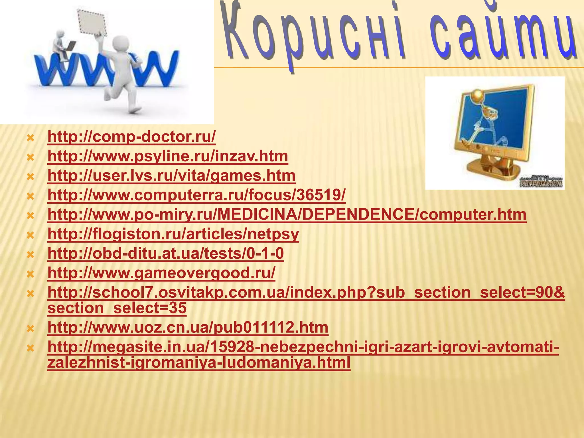  http://comp-doctor.ru/
 http://www.psyline.ru/inzav.htm
 http://user.lvs.ru/vita/games.htm
 http://www.computerra.ru/focus/36519/
 http://www.po-miry.ru/MEDICINA/DEPENDENCE/computer.htm
 http://flogiston.ru/articles/netpsy
 http://obd-ditu.at.ua/tests/0-1-0
 http://www.gameovergood.ru/
 http://school7.osvitakp.com.ua/index.php?sub_section_select=90&
section_select=35
 http://www.uoz.cn.ua/pub011112.htm
 http://megasite.in.ua/15928-nebezpechni-igri-azart-igrovi-avtomati-
zalezhnist-igromaniya-ludomaniya.html
 