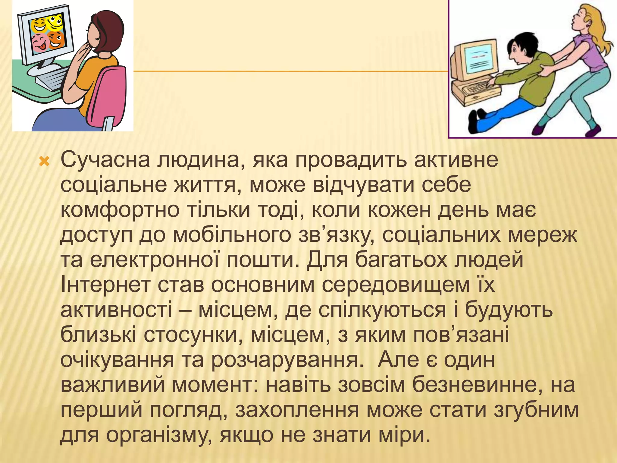  Сучасна людина, яка провадить активне
соціальне життя, може відчувати себе
комфортно тільки тоді, коли кожен день має
доступ до мобільного зв’язку, соціальних мереж
та електронної пошти. Для багатьох людей
Інтернет став основним середовищем їх
активності – місцем, де спілкуються і будують
близькі стосунки, місцем, з яким пов’язані
очікування та розчарування. Але є один
важливий момент: навіть зовсім безневинне, на
перший погляд, захоплення може стати згубним
для організму, якщо не знати міри.
 