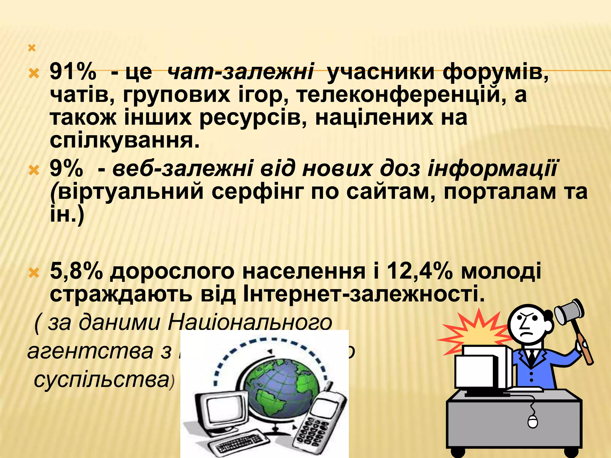 
 91% - це чат-залежні учасники форумів,
чатів, групових ігор, телеконференцій, а
також інших ресурсів, націлених на
спілкування.
 9% - веб-залежні від нових доз інформації
(віртуальний серфінг по сайтам, порталам та
ін.)
 5,8% дорослого населення і 12,4% молоді
страждають від Інтернет-залежності.
( за даними Національного
агентства з інформаційного
суспільства)
 