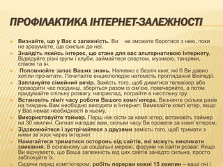 ПРОФІЛАКТИКА ІНТЕРНЕТ-ЗАЛЕЖНОСТІ
 Визнайте, що у Вас є залежність. Ви не зможете боротися з нею, поки
не зрозумієте, що схильні до неї.
 Знайдіть якийсь інтерес, що стане для вас альтернативою Інтернету.
Відвідуйте різні групи і клуби, займайтеся спортом, музикою, танцями,
співом та ін.
 Поповнюйте запас Ваших знань. Напевно є безліч книг, які б Ви давно
хотіли прочитати. Почитайте енциклопедію натомість проглядання Вікіпедії.
 Заплануйте сімейний вечір. Замість того, щоб дивитися телевізор або
проводити час поодинці, зберіться разом із сім’єю, повечеряйте, а потім
придумайте спільну розвагу, наприклад, пограйте в настільну гру.
 Встановіть ліміт часу роботи Вашого комп`ютера. Визначте скільки разів
на тиждень Вам необхідно виходити в Інтернет. Вимикайте комп`ютер, якщо
у Вас немає необхідності в ньому.
 Використовуйте таймер. Перш ніж сісти за комп`ютер, встановіть таймер
на 30 хвилин. Сигнал нагадає вам, скільки часу Ви провели за комп`ютером.
 Зідзвонюйтеся і зустрічайтеся з друзями замість того, щоб тримати з
ними зв`язок через Інтернет.
 Намагайтеся триматися осторонь від сайтів, які можуть викликати
звикання. В основному це соціальні мережі, форуми чи сайти розваг. Якщо
Ви відчуваєте, що Ваша залежність від цих сайтів занадто сильна, просто
заблокуйте їх.
 Сидячи перед комп’ютером, робіть перерви кожні 15 хвилин – ваші очі і
 