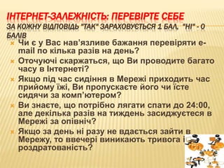 ІНТЕРНЕТ-ЗАЛЕЖНІСТЬ: ПЕРЕВІРТЕ СЕБЕ
ЗА КОЖНУ ВІДПОВІДЬ "ТАК" ЗАРАХОВУЄТЬСЯ 1 БАЛ, "НІ" - 0
БАЛІВ
 Чи є у Вас нав’язливе бажання перевіряти e-
mail по кілька разів на день?
 Оточуючі скаржаться, що Ви проводите багато
часу в Інтернеті?
 Якщо під час сидіння в Мережі приходить час
прийому їжі, Ви пропускаєте його чи їсте
сидячи за комп’ютером?
 Ви знаєте, що потрібно лягати спати до 24:00,
але декілька разів на тиждень засиджуєтеся в
Мережі за опівніч?
 Якщо за день ні разу не вдається зайти в
Мережу, то ввечері виникають тривога і
роздратованість?
 