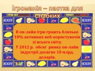 В он-лайн ігри грають близько 10% активних веб-користувачів зі всього світу.
У 2012 р. обсяг ринку он-лайн індустрії досягне 10 млрд. доларів.
В он-лайн ігри грають близько 10% активних веб-користувачів зі всього світу.
У 2012 р. обсяг ринку он-лайн індустрії досягне 10 млрд. доларів.
В он-лайн ігри грають близько 10% активних веб-користувачів зі всього світу.
У 2012 р. обсяг ринку он-лайн індустрії досягне 10 млрд. доларів.
В он-лайн ігри грають близько 10% активних веб-користувачів зі всього світу.
У 2012 р. обсяг ринку он-лайн індустрії досягне 10 млрд. доларів.
В он-лайн ігри грають близько 10% активних веб-користувачів зі всього світу.
У 2012 р. обсяг ринку он-лайн індустрії досягне 10 млрд. доларів.
В он-лайн ігри грають близько 10% активних веб-користувачів зі всього світу.
У 2012 р. обсяг ринку он-лайн індустрії досягне 10 млрд. доларів.
В он-лайн ігри грають близько
10% активних веб-користувачів
зі всього світу.
У 2012 р. обсяг ринку он-лайн
індустрії досягне 10 млрд.
доларів.
 
