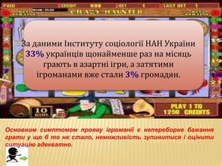 За даними Інституту соціології НАН України
33% українців щонайменше раз на місяць
грають в азартні ігри, а затятими
ігроманами вже стали 3% громадян.
Основним симптомом прояву ігроманії є непереборне бажання
грати у що б то не стало, неможливість зупинитися і оцінити
ситуацію адекватно.
 