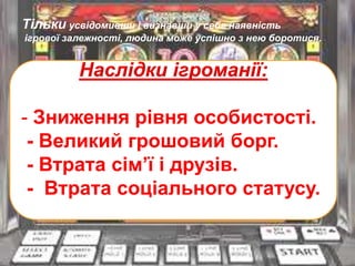Тільки усвідомивши і визнавши у себе наявність
ігрової залежності, людина може успішно з нею боротися.
Наслідки ігроманії:
- Зниження рівня особистості.
- Великий грошовий борг.
- Втрата сім’ї і друзів.
- Втрата соціального статусу.
 