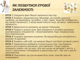 ЯК ПОЗБУТИСЯ ІГРОВОЇ
ЗАЛЕЖНОСТІ:
 КРОК 1 Усвідомте факт Вашої залежності від ігор.
 КРОК 2 Знайдіть першопричину. Можливо, це спроба уникнути
проблем, що виникають на роботі, у сім’ї. Адже, якщо Ви позбавитесь
від ігрової залежності, її місце може посісти інша, не менш небезпечна
залежність.
 КРОК 3 Зверніться по допомогу до рідних і близьких.
 КРОК 4 Повірте у власні сили. Для лікування ж потрібна допомога
кваліфікованих спеціалістів – психотерапевтів. Курс лікування має
бути комплексним.
 КРОК 5 Уникайте звичного оточення. Як можна більше спілкуйтеся з
рідними та друзями.
 КРОК 6 Знайдіть собі хобі, що вимагає Вашої постійної активної участі.
 КРОК 7 Намагайтеся вибирати інтелектуальні ігри. Ігри бувають
корисні для розвитку мислення, для навчання. І якщо людина
проводить якийсь час за грою, але при цьому не випадає з життя, у
нього є захоплення і спілкування в реальному світі, тоді гра є просто
захопленням.
 КРОК 8 Пам'ятайте, що гра не може бути злом, поки Ви нею не
зловживаєте.
 