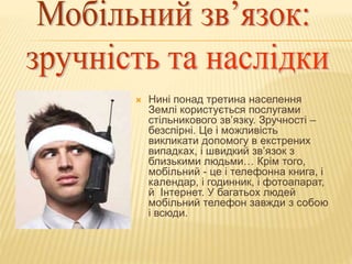  Нині понад третина населення
Землі користується послугами
стільникового зв’язку. Зручності –
безспірні. Це і можливість
викликати допомогу в екстрених
випадках, і швидкий зв’язок з
близькими людьми… Крім того,
мобільний - це і телефонна книга, і
календар, і годинник, і фотоапарат,
й Інтернет. У багатьох людей
мобільний телефон завжди з собою
і всюди.
 