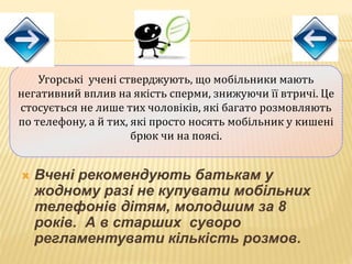  Вчені рекомендують батькам у
жодному разі не купувати мобільних
телефонів дітям, молодшим за 8
років. А в старших суворо
регламентувати кількість розмов.
Угорські учені стверджують, що мобільники мають
негативний вплив на якість сперми, знижуючи її втричі. Це
стосується не лише тих чоловіків, які багато розмовляють
по телефону, а й тих, які просто носять мобільник у кишені
брюк чи на поясі.
 