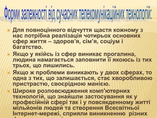  Для повноцінного відчуття щастя кожному з
нас потрібна реалізація чотирьох основних
сфер життя – здоров’я, сім’я, соціум і
багатство.
 Якщо у якійсь із сфер виникає прогалина,
людина намагається заповнити її якоюсь із тих
трьох, що лишились.
 Якщо ж проблеми виникають у двох сферах, то
одна з тих, що залишається, стає хворобливою
пристрастю, своєрідною манією.
 Широке розповсюдження комп'ютерних
технологій, що знайшли застосування як у
професійній сфері так і у повсякденному житті
мільйонів людей та створення Всесвітньої
Інтернет-мережі, сприяли виникненню різних
 