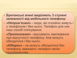  Британські вчені виділяють 3 ступені
залежності від мобільного телефону:
 «Неприв’язані» - люди, які спокійно живуть і
з телефоном і без нього. Телефон для них
лиш спосіб спілкування.
 «Протезовані» - відчувають хвилювання
при відсутності телефону. Але можуть
обходитися і без нього.
 «Кіборги» - не можуть обходитися без
телефону, вважають телефон своїм
продовженням.
 