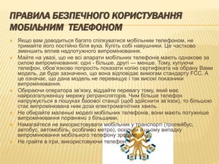 ПРАВИЛА БЕЗПЕЧНОГО КОРИСТУВАННЯ
МОБІЛЬНИМ ТЕЛЕФОНОМ
 Якщо вам доводиться багато спілкуватися мобільним телефоном, не
тримайте його постійно біля вуха. Купіть собі навушники. Це частково
зменшить вплив надпотужного випромінювання.
 Майте на увазі, що не всі апарати мобільних телефонів мають однакове за
силою випромінювання: одні - більше, другі — менше. Тому, купуючи
телефон, обов’язково попросіть показати копію сертифіката на обрану Вами
модель, де буде зазначено, що вона відповідає вимогам стандарту FCC. А
це означає, що дана модель не перевищує і так високі показники
випромінювання.
 Обираючи оператора зв’язку, віддайте перевагу тому, який має
найрозгалуженішу мережу ретрансляторів. Чим більше телефон
напружується в пошуках базової станції (щоб здійснити зв’язок), то більшою
стає випромінювана ним доза електромагнітних хвиль.
 Не обирайте маленькі моделі мобільних телефонів, вони мають потужніше
випромінювання порівняно з більшими.
 Намагайтеся не використовувати мобільник у транспорті (тролейбус,
автобус, автомобіль, особливо метро), оскільки в цьому випадку
випромінювання мобільного телефону зростає.
 Не грайте в ігри, використовуючи телефон.
 
