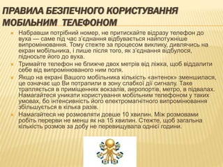 ПРАВИЛА БЕЗПЕЧНОГО КОРИСТУВАННЯ
МОБІЛЬНИМ ТЕЛЕФОНОМ
 Набравши потрібний номер, не притискайте відразу телефон до
вуха — саме під час з’єднання відбувається найпотужніше
випромінювання. Тому стежте за процесом виклику, дивлячись на
екран мобільника, і лише після того, як з’єднання відбулося,
підносьте його до вуха.
 Тримайте телефон не ближче двох метрів від ліжка, щоб віддалити
себе від випромінюваного ним поля.
 Якщо на екрані Вашого мобільника кількість «антенок» зменшилася,
це означає що Ви потрапили в зону слабкої дії сигналу. Таке
трапляється в приміщеннях вокзалів, аеропортів, метро, в підвалах.
Намагайтеся уникати користування мобільним телефоном у таких
умовах, бо інтенсивність його електромагнітного випромінювання
збільшується в кілька разів.
 Намагайтеся не розмовляти довше 10 хвилин. Між розмовами
робіть перерви не менш як на 15 хвилин. Стежте, щоб загальна
кількість розмов за добу не перевищувала однієї години.
 
