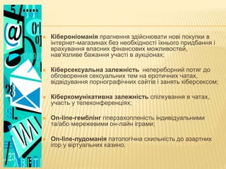  Кібероніоманія прагнення здійснювати нові покупки в
інтернет-магазинах без необхідності їхнього придбання і
врахування власних фінансових можливостей,
нав'язливе бажання участі в аукціонах;
 Кіберсексуальна залежність непереборний потяг до
обговорення сексуальних тем на еротичних чатах,
відвідування порнографічних сайтів і занять кіберсексом;
 Кіберкомунікативна залежність спілкування в чатах,
участь у телеконференціях;
 Оn-line-гемблінг гіперзахопленість індивідуальними
та/або мережевими он-лайн іграми;
 Оn-line-лудоманія патологічна схильність до азартних
ігор у віртуальних казино.
 