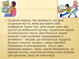  Сучасна людина, яка провадить активне
соціальне життя, може відчувати себе
комфортно тільки тоді, коли кожен день має
доступ до мобільного зв’язку, соціальних мереж
та електронної пошти. Для багатьох людей
Інтернет став основним середовищем їх
активності – місцем, де спілкуються і будують
близькі стосунки, місцем, з яким пов’язані
очікування та розчарування. Але є один
важливий момент: навіть зовсім безневинне, на
перший погляд, захоплення може стати згубним
для організму, якщо не знати міри.
 