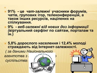 
 91% - це чат-залежні учасники форумів,
чатів, групових ігор, телеконференцій, а
також інших ресурсів, націлених на
спілкування.
 9% - веб-залежні від нових доз інформації
(віртуальний серфінг по сайтам, порталам та
ін.)
 5,8% дорослого населення і 12,4% молоді
страждають від Інтернет-залежності.
( за даними Національного
агентства з інформаційного
суспільства)
 