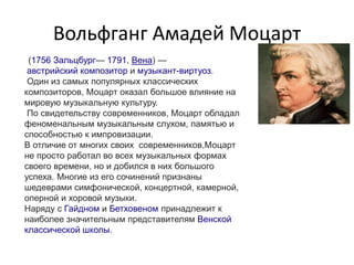 Вольфганг Амадей Моцарт
(1756 Зальцбург— 1791, Вена) —
австрийский композитор и музыкант-виртуоз.
Один из самых популярных классических
композиторов, Моцарт оказал большое влияние на
мировую музыкальную культуру.
По свидетельству современников, Моцарт обладал
феноменальным музыкальным слухом, памятью и
способностью к импровизации.
В отличие от многих своих современников,Моцарт
не просто работал во всех музыкальных формах
своего времени, но и добился в них большого
успеха. Многие из его сочинений признаны
шедеврами симфонической, концертной, камерной,
оперной и хоровой музыки.
Наряду с Гайдном и Бетховеном принадлежит к
наиболее значительным представителям Венской
классической школы.
 