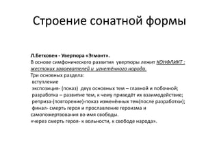 Строение сонатной формы
Л.Бетховен - Увертюра «Эгмонт».
В основе симфонического развития увертюры лежит КОНФЛИКТ :
жестоких завоевателей и угнетённого народа.
Три основных раздела:
вступление
экспозиция- (показ) двух основных тем – главной и побочной;
разработка – развитие тем, к чему приведёт их взаимодействие;
реприза-(повторение)-показ изменённых тем(после разработки);
финал- смерть героя и прославление героизма и
самопожертвования во имя свободы.
«через смерть героя- к вольности, к свободе народа».
 
