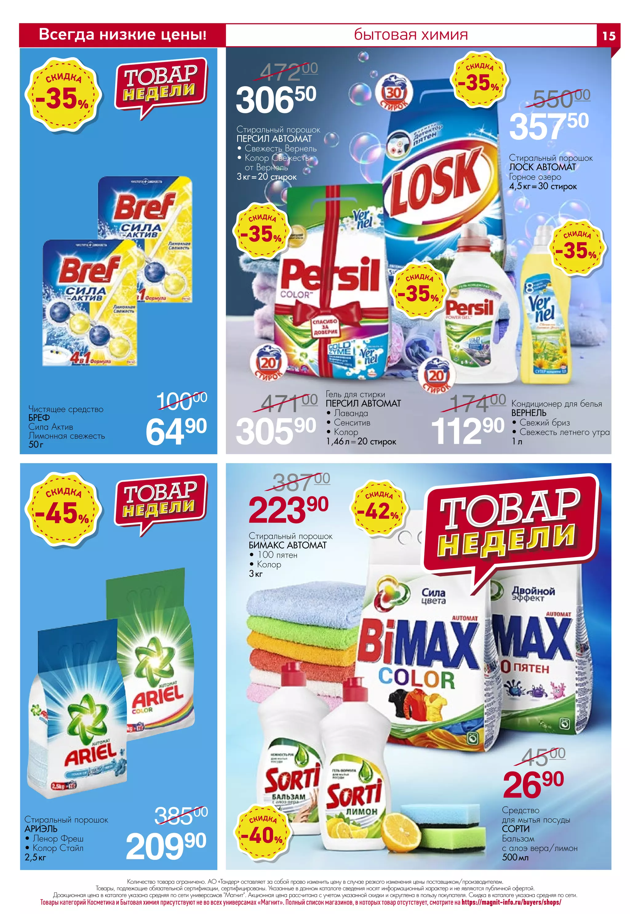 бытовая химия
Товары категорий Косметика и Бытовая химия присутствуют не во всех универсамах «Магнит». Полный список магазинов, в которых товар отсутствует, смотрите на https://magnit-info.ru/buyers/shops/
-35%
Чистящее средство
БРЕФ 
Сила Актив
Лимонная свежесть
50 г 6490
10000
/
-40%
-42%
Стиральный порошок
БИМАКС АВТОМАТ 
• 100 пятен
• Колор
3 кг
Средство
для мытья посуды
СОРТИ 
Бальзам
с алоэ вера/лимон
500 мл
22390
38700
/
2690
4500
/
Стиральный порошок
ПЕРСИЛ АВТОМАТ 
• Свежесть Вернель
• Колор Свежесть
от Вернель
3 кг= 20 стирок
Стиральный порошок
ЛОСК АВТОМАТ 
Горное озеро
4,5 кг= 30 стирок
Кондиционер для белья
ВЕРНЕЛЬ 
• Свежий бриз
• Свежесть летнего утра
1 л
Гель для стирки
ПЕРСИЛ АВТОМАТ 
• Лаванда
• Сенситив
• Колор
1,46 л=20 стирок
30650
47200
/
35750
55000
/
30590
47100
/
11290
17400
/
20990
38500
/Стиральный порошок
АРИЭЛЬ
• Ленор Фреш
• Колор Стайл
2,5 кг
-45%
-35%
-35%
-35%
-35%
Количество товара ограничено. АО «Тандер» оставляет за собой право изменить цену в случае резкого изменения цены поставщиком/производителем.
Товары, подлежащие обязательной сертификации, сертифицированы. Указанные в данном каталоге сведения носят информационный характер и не являются публичной офертой.
Доакционная цена в каталоге указана средняя по сети универсамов Магнит. Акционная цена рассчитана с учетом указанной скидки и округлена в пользу покупателя. Скидка в каталоге указана средняя по сети.
15Всегда низкие цены!
 