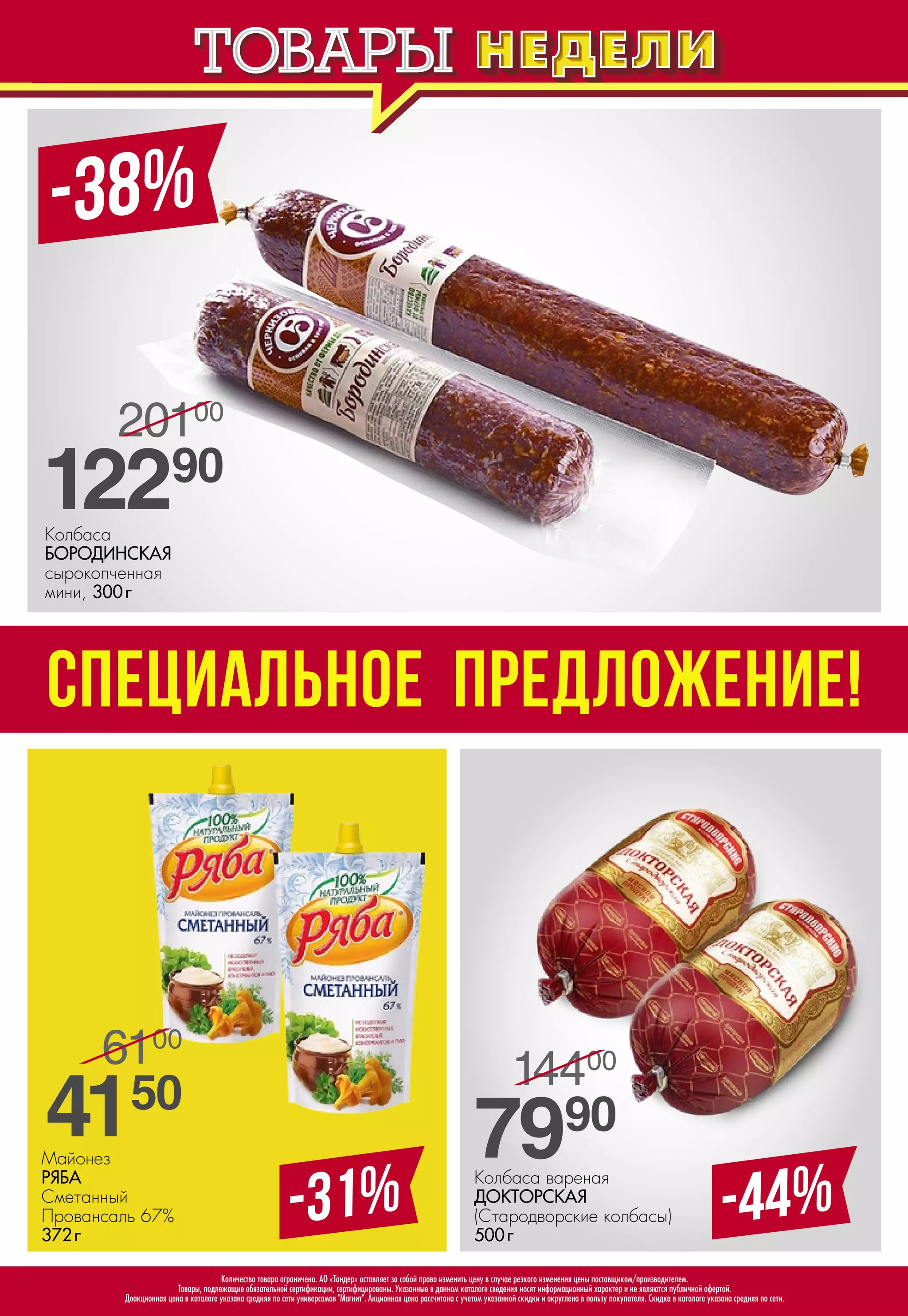 Колбаса вареная
ДОКТОРСКАЯ
(Стародворские колбасы)
500 г
-44%-31%
Майонез
РЯБА 
Сметанный
Провансаль 67%
372 г
7990
14400
/
-38%
СПЕЦИАЛЬНОЕ ПРЕДЛОЖЕНИЕ!
4150
6100
/
12290
20100
/
Колбаса
БОРОДИНСКАЯ 
сырокопченная
мини, 300 г
Количество товара ограничено. АО «Тандер» оставляет за собой право изменить цену в случае резкого изменения цены поставщиком/производителем.
Товары, подлежащие обязательной сертификации, сертифицированы. Указанные в данном каталоге сведения носят информационный характер и не являются публичной офертой.
Доакционная цена в каталоге указана средняя по сети универсамов "Магнит". Акционная цена рассчитана с учетом указанной скидки и округлена в пользу покупателя. Скидка в каталоге указана средняя по сети.
 