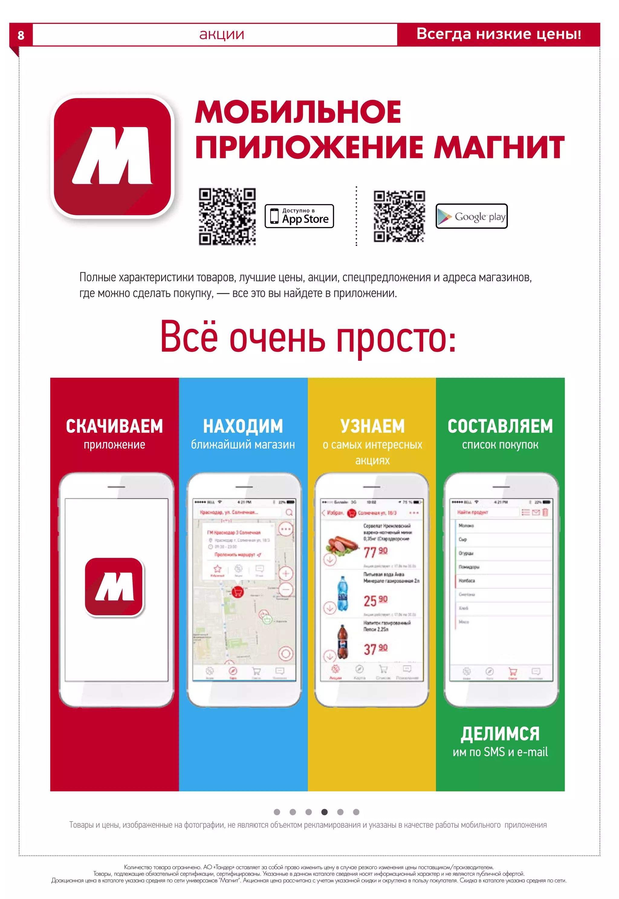 Количество товара ограничено. АО «Тандер» оставляет за собой право изменить цену в случае резкого изменения цены поставщиком/производителем.
Товары, подлежащие обязательной сертификации, сертифицированы. Указанные в данном каталоге сведения носят информационный характер и не являются публичной офертой.
Доакционная цена в каталоге указана средняя по сети универсамов "Магнит". Акционная цена рассчитана с учетом указанной скидки и округлена в пользу покупателя. Скидка в каталоге указана средняя по сети.
Всегда низкие цены!8
СКАЧИВАЕМ
приложение
НАХОДИМ
ближайший магазин
УЗНАЕМ
о самых интересных
акциях
СОСТАВЛЯЕМ
список покупок
ДЕЛИМСЯ
им по SMS и e-mail
Товары и цены, изображенные на фотографии, не являются объектом рекламирования и указаны в качестве работы мобильного приложения
МОБИЛЬНОЕ
ПРИЛОЖЕНИЕ МАГНИТ
Всё очень просто:
Полные характеристики товаров, лучшие цены, акции, спецпредложения и адреса магазинов,
где можно сделать покупку, — все это вы найдете в приложении.
акции
 
