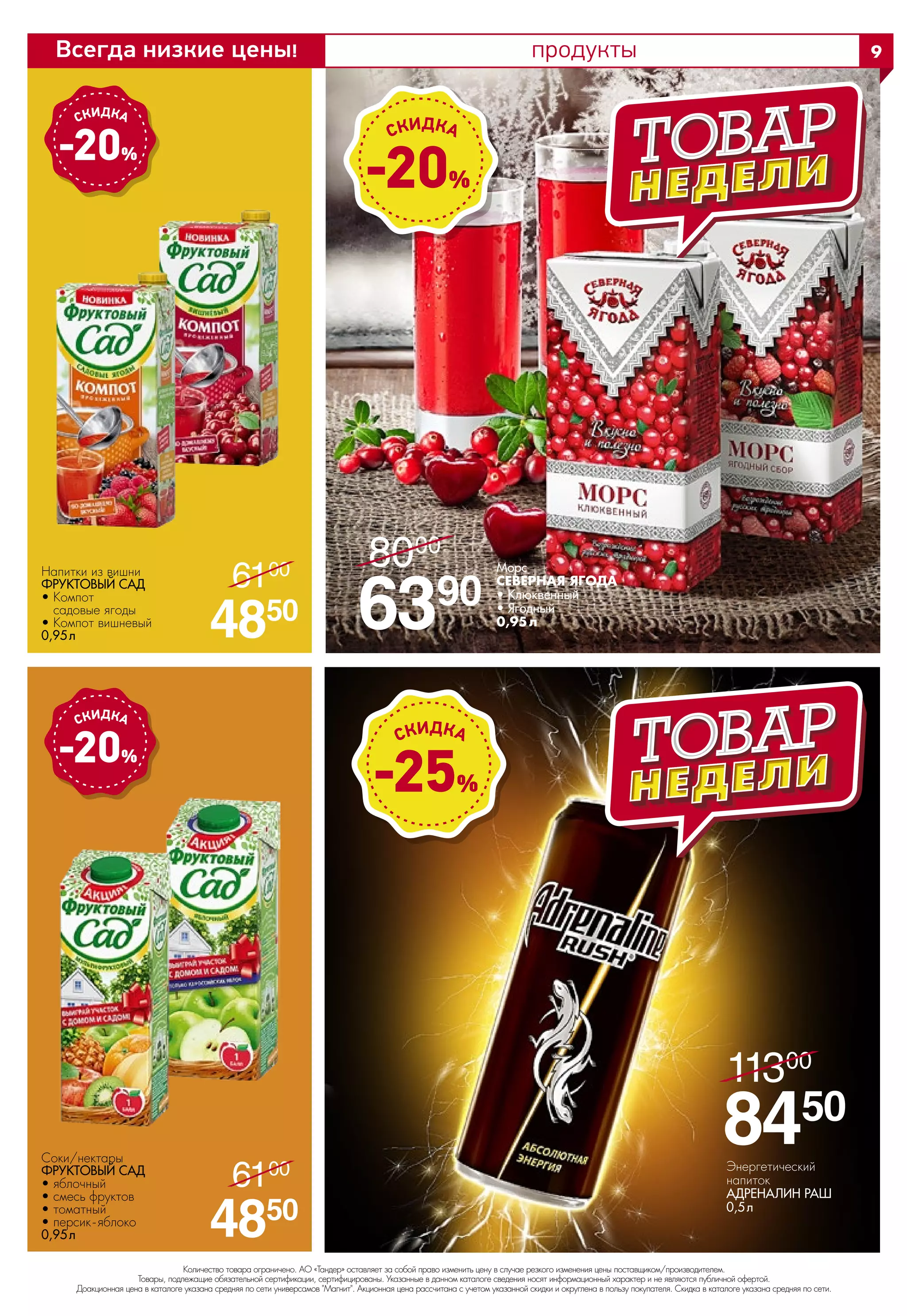 продукты
Напитки из вишни
ФРУКТОВЫЙ САД 
• Компот
садовые ягоды
• Компот вишневый
0,95 л
-20%
-20%
-20%
Морс 
СЕВЕРНАЯ ЯГОДА
• Клюквенный
• Ягодный
0,95л6390
8000
/
-25%
Энергетический
напиток
АДРЕНАЛИН РАШ 
0,5 л
8450
11300
/
4850
6100
/
4850
6100
/
Соки/нектары
ФРУКТОВЫЙ САД 
• яблочный
• смесь фруктов
• томатный
• персик-яблоко
0,95 л
Количество товара ограничено. АО «Тандер» оставляет за собой право изменить цену в случае резкого изменения цены поставщиком/производителем.
Товары, подлежащие обязательной сертификации, сертифицированы. Указанные в данном каталоге сведения носят информационный характер и не являются публичной офертой.
Доакционная цена в каталоге указана средняя по сети универсамов "Магнит". Акционная цена рассчитана с учетом указанной скидки и округлена в пользу покупателя. Скидка в каталоге указана средняя по сети.
9Всегда низкие цены!
Количество товара ограничено. АО «Тандер» оставляет за собой право изменить цену в случае резкого изменения цены поставщиком/производителем.
Товары, подлежащие обязательной сертификации, сертифицированы. Указанные в данном каталоге сведения носят информационный характер и не являются публичной офертой.
Доакционная цена в каталоге указана средняя по сети универсамов "Магнит". Акционная цена рассчитана с учетом указанной скидки и округлена в пользу покупателя. Скидка в каталоге указана средняя по сети.
 