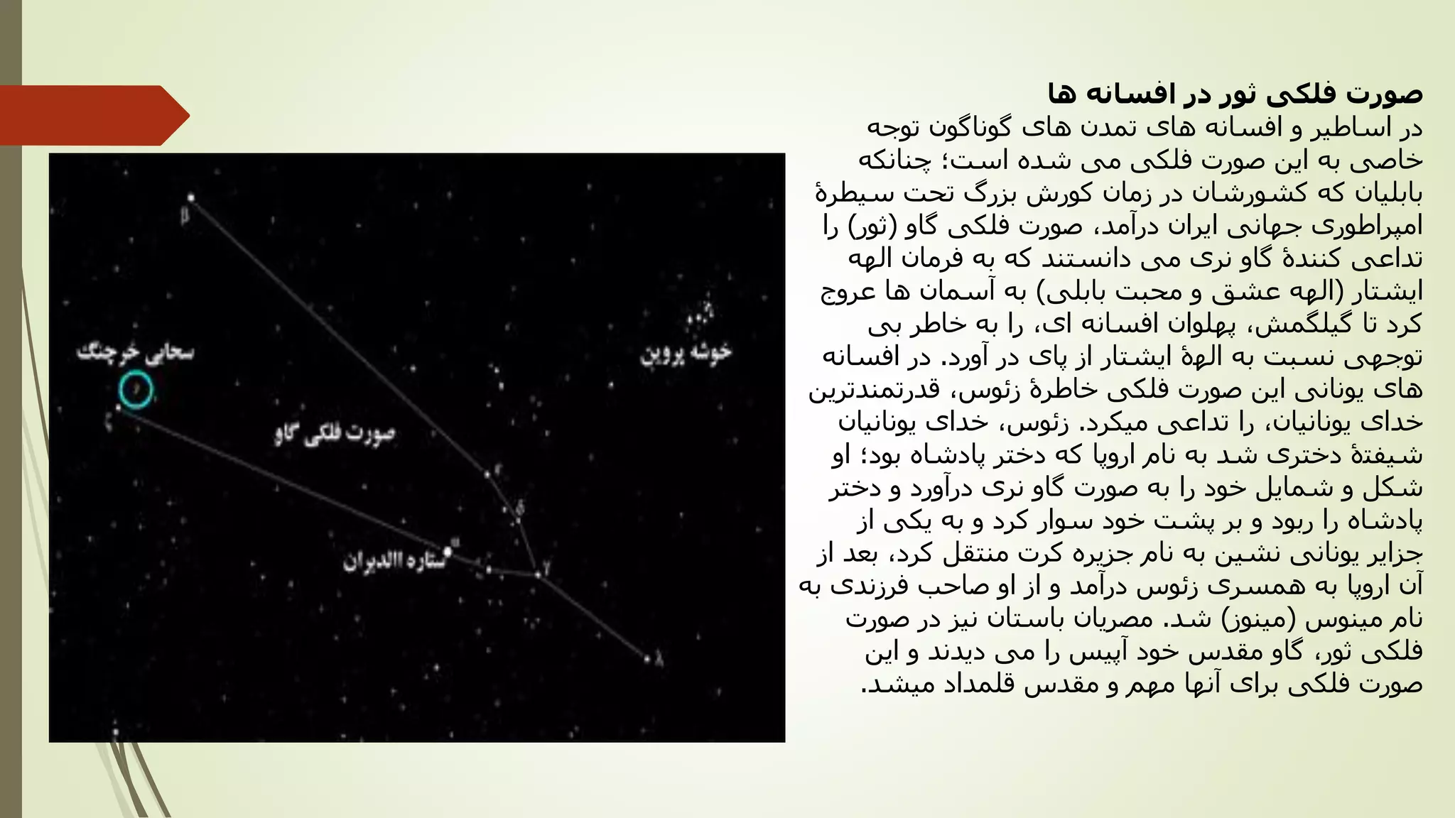 ‫ها‬ ‫افسانه‬ ‫در‬ ‫ثور‬ ‫فلکی‬ ‫صورت‬
‫توجه‬ ‫گوناگون‬ ‫های‬ ‫تمدن‬ ‫های‬ ‫افسانه‬ ‫و‬ ‫اساطیر‬ ‫در‬
‫چنانکه‬ ‫است؛‬ ‫شده‬ ‫می‬ ‫فلکی‬ ‫صورت‬ ‫این‬ ‫به‬ ‫خاصی‬
‫سیطرۀ‬ ‫تحت‬ ‫بزرگ‬ ‫کورش‬ ‫زمان‬ ‫در‬ ‫کشورشان‬ ‫که‬ ‫بابلیان‬
‫گاو‬ ‫فلکی‬ ‫صورت‬ ،‫درآمد‬ ‫ایران‬ ‫جهانی‬ ‫امپراطوری‬(‫ثور‬)‫را‬
‫الهه‬ ‫فرمان‬ ‫به‬ ‫که‬ ‫دانستند‬ ‫می‬ ‫نری‬ ‫گاو‬ ‫کنندۀ‬ ‫تداعی‬
‫ایشتار‬(‫بابلی‬ ‫محبت‬ ‫و‬ ‫عشق‬ ‫الهه‬)‫عروج‬ ‫ها‬ ‫آسمان‬ ‫به‬
‫بی‬ ‫خاطر‬ ‫به‬ ‫را‬ ،‫ای‬ ‫افسانه‬ ‫پهلوان‬ ،‫گیلگمش‬ ‫تا‬ ‫کرد‬
‫آورد‬ ‫در‬ ‫پای‬ ‫از‬ ‫ایشتار‬ ‫الهۀ‬ ‫به‬ ‫نسبت‬ ‫توجهی‬.‫افسانه‬ ‫در‬
‫قدرتمندترین‬ ،‫زئوس‬ ‫خاطرۀ‬ ‫فلکی‬ ‫صورت‬ ‫این‬ ‫یونانی‬ ‫های‬
‫میکرد‬ ‫تداعی‬ ‫را‬ ،‫یونانیان‬ ‫خدای‬.‫یونانیان‬ ‫خدای‬ ،‫زئوس‬
‫او‬ ‫بود؛‬ ‫پادشاه‬ ‫دختر‬ ‫که‬ ‫اروپا‬ ‫نام‬ ‫به‬ ‫شد‬ ‫دختری‬ ‫شیفتۀ‬
‫دختر‬ ‫و‬ ‫درآورد‬ ‫نری‬ ‫گاو‬ ‫صورت‬ ‫به‬ ‫را‬ ‫خود‬ ‫شمایل‬ ‫و‬ ‫شکل‬
‫از‬ ‫یکی‬ ‫به‬ ‫و‬ ‫کرد‬ ‫سوار‬ ‫خود‬ ‫پشت‬ ‫بر‬ ‫و‬ ‫ربود‬ ‫را‬ ‫پادشاه‬
‫از‬ ‫بعد‬ ،‫کرد‬ ‫منتقل‬ ‫کرت‬ ‫جزیره‬ ‫نام‬ ‫به‬ ‫نشین‬ ‫یونانی‬ ‫جزایر‬
‫به‬ ‫فرزندی‬ ‫صاحب‬ ‫او‬ ‫از‬ ‫و‬ ‫درآمد‬ ‫زئوس‬ ‫همسری‬ ‫به‬ ‫اروپا‬ ‫آن‬
‫مینوس‬ ‫نام‬(‫مینوز‬)‫شد‬.‫صورت‬ ‫در‬ ‫نیز‬ ‫باستان‬ ‫مصریان‬
‫آپیس‬ ‫خود‬ ‫مقدس‬ ‫گاو‬ ،‫ثور‬ ‫فلکی‬‫را‬‫این‬ ‫و‬ ‫دیدند‬ ‫می‬
‫میشد‬ ‫قلمداد‬ ‫مقدس‬ ‫و‬ ‫مهم‬ ‫آنها‬ ‫برای‬ ‫فلکی‬ ‫صورت‬.
 