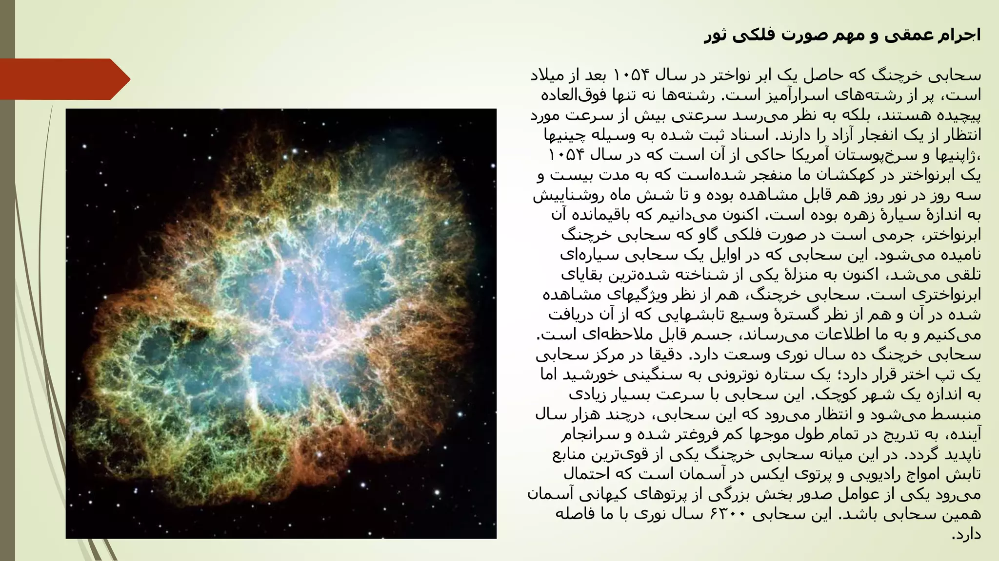 ‫ثور‬ ‫فلکی‬ ‫صورت‬ ‫مهم‬ ‫و‬ ‫عمقی‬ ‫اجرام‬
‫سحابی‬‫سال‬ ‫در‬ ‫نواختر‬ ‫ابر‬ ‫یک‬ ‫حاصل‬ ‫که‬ ‫خرچنگ‬1054‫میالد‬ ‫از‬ ‫بعد‬
‫است‬ ‫اسرارآمیز‬ ‫های‬‫رشته‬ ‫از‬ ‫پر‬ ،‫است‬.‫العاده‬‫فوق‬ ‫تنها‬ ‫نه‬ ‫ها‬‫رشته‬
‫مورد‬ ‫سرعت‬ ‫از‬ ‫بیش‬ ‫سرعتی‬ ‫رسد‬‫می‬ ‫نظر‬ ‫به‬ ‫بلکه‬ ،‫هستند‬ ‫پیچیده‬
‫دارند‬ ‫را‬ ‫آزاد‬ ‫انفجار‬ ‫یک‬ ‫از‬ ‫انتظار‬.‫چینیها‬ ‫وسیله‬ ‫به‬ ‫شده‬ ‫ثبت‬ ‫اسناد‬
،‫سال‬ ‫در‬ ‫که‬ ‫است‬ ‫آن‬ ‫از‬ ‫حاکی‬ ‫آمریکا‬ ‫پوستان‬‫سرخ‬ ‫و‬ ‫ژاپنیها‬1054
‫و‬ ‫بیست‬ ‫مدت‬ ‫به‬ ‫که‬ ‫است‬‫شده‬ ‫منفجر‬ ‫ما‬ ‫کهکشان‬ ‫در‬ ‫ابرنواختر‬ ‫یک‬
‫روشناییش‬ ‫ماه‬ ‫شش‬ ‫تا‬ ‫و‬ ‫بوده‬ ‫مشاهده‬ ‫قابل‬ ‫هم‬ ‫روز‬ ‫نور‬ ‫در‬ ‫روز‬ ‫سه‬
‫است‬ ‫بوده‬ ‫زهره‬ ‫سیارۀ‬ ‫اندازۀ‬ ‫به‬.‫آن‬ ‫باقیمانده‬ ‫که‬ ‫دانیم‬‫می‬ ‫اکنون‬
‫ابرنواختر‬،‫خرچنگ‬ ‫سحابی‬ ‫که‬ ‫گاو‬ ‫فلکی‬ ‫صورت‬ ‫در‬ ‫است‬ ‫جرمی‬
‫شود‬‫می‬ ‫نامیده‬.‫ای‬‫سیاره‬ ‫سحابی‬ ‫یک‬ ‫اوایل‬ ‫در‬ ‫که‬ ‫سحابی‬ ‫این‬
‫شد‬‫می‬ ‫تلقی‬،‫بقایای‬ ‫ترین‬‫شده‬ ‫شناخته‬ ‫از‬ ‫یکی‬ ‫منزلۀ‬ ‫به‬ ‫اکنون‬
‫است‬ ‫ابرنواختری‬.‫خرچنگ‬ ‫سحابی‬،‫مشاهده‬ ‫ویژگیهای‬ ‫نظر‬ ‫از‬ ‫هم‬
‫دریافت‬ ‫آن‬ ‫از‬ ‫که‬ ‫تابشهایی‬ ‫وسیع‬ ‫گسترۀ‬ ‫نظر‬ ‫از‬ ‫هم‬ ‫و‬ ‫آن‬ ‫در‬ ‫شده‬
‫رساند‬‫می‬ ‫اطالعات‬ ‫ما‬ ‫به‬ ‫و‬ ‫کنیم‬‫می‬،‫است‬ ‫ای‬‫مالحظه‬ ‫قابل‬ ‫جسم‬.
‫دارد‬ ‫وسعت‬ ‫نوری‬ ‫سال‬ ‫ده‬ ‫خرچنگ‬ ‫سحابی‬.‫سحابی‬ ‫مرکز‬ ‫در‬ ‫دقیقا‬
‫اما‬ ‫خورشید‬ ‫سنگینی‬ ‫به‬ ‫نوترونی‬ ‫ستاره‬ ‫یک‬ ‫دارد؛‬ ‫قرار‬ ‫اختر‬ ‫تپ‬ ‫یک‬
‫کوچک‬ ‫شهر‬ ‫یک‬ ‫اندازه‬ ‫به‬.‫زیادی‬ ‫بسیار‬ ‫سرعت‬ ‫با‬ ‫سحابی‬ ‫این‬
‫سال‬ ‫هزار‬ ‫درچند‬ ،‫سحابی‬ ‫این‬ ‫که‬ ‫رود‬‫می‬ ‫انتظار‬ ‫و‬ ‫شود‬‫می‬ ‫منبسط‬
‫آینده‬،‫سرانجام‬ ‫و‬ ‫شده‬ ‫فروغتر‬ ‫کم‬ ‫موجها‬ ‫طول‬ ‫تمام‬ ‫در‬ ‫تدریج‬ ‫به‬
‫گردد‬ ‫ناپدید‬.‫منابع‬ ‫ترین‬‫قوی‬ ‫از‬ ‫یکی‬ ‫خرچنگ‬ ‫سحابی‬ ‫میانه‬ ‫این‬ ‫در‬
‫احتمال‬ ‫که‬ ‫است‬ ‫آسمان‬ ‫در‬ ‫ایکس‬ ‫پرتوی‬ ‫و‬ ‫رادیویی‬ ‫امواج‬ ‫تابش‬
‫آسمان‬ ‫کیهانی‬ ‫پرتوهای‬ ‫از‬ ‫بزرگی‬ ‫بخش‬ ‫صدور‬ ‫عوامل‬ ‫از‬ ‫یکی‬ ‫رود‬‫می‬
‫باشد‬ ‫سحابی‬ ‫همین‬.‫سحابی‬ ‫این‬6300‫فاصله‬ ‫ما‬ ‫با‬ ‫نوری‬ ‫سال‬
‫دارد‬.
 