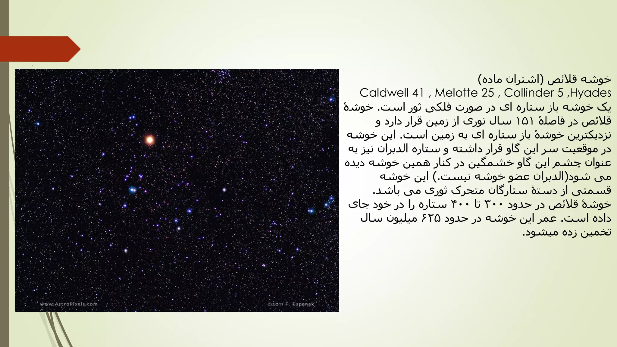 ‫خوشه‬‫قالئص‬(‫ماده‬ ‫اشتران‬)
Caldwell 41 , Melotte 25 , Collinder 5 ,Hyades
‫است‬ ‫ثور‬ ‫فلکی‬ ‫صورت‬ ‫در‬ ‫ای‬ ‫ستاره‬ ‫باز‬ ‫خوشه‬ ‫یک‬.‫خوشۀ‬
‫فاصلۀ‬ ‫در‬ ‫قالئص‬151‫و‬ ‫دارد‬ ‫قرار‬ ‫زمین‬ ‫از‬ ‫نوری‬ ‫سال‬
‫است‬ ‫زمین‬ ‫به‬ ‫ای‬ ‫ستاره‬ ‫باز‬ ‫خوشۀ‬ ‫نزدیکترین‬.‫خوشه‬ ‫این‬
‫به‬ ‫نیز‬ ‫الدبران‬ ‫ستاره‬ ‫و‬ ‫داشته‬ ‫قرار‬ ‫گاو‬ ‫این‬ ‫سر‬ ‫موقعیت‬ ‫در‬
‫دیده‬ ‫خوشه‬ ‫همین‬ ‫کنار‬ ‫در‬ ‫خشمگین‬ ‫گاو‬ ‫این‬ ‫چشم‬ ‫عنوان‬
‫شود‬ ‫می‬(‫نیست‬ ‫خوشه‬ ‫عضو‬ ‫الدبران‬).‫خوشه‬ ‫این‬
‫باشد‬ ‫می‬ ‫ثوری‬ ‫متحرک‬ ‫ستارگان‬ ‫دستۀ‬ ‫از‬ ‫قسمتی‬.
‫حدود‬ ‫در‬ ‫قالئص‬ ‫خوشۀ‬300‫تا‬400‫جای‬ ‫خود‬ ‫در‬ ‫را‬ ‫ستاره‬
‫است‬ ‫داده‬.‫حدود‬ ‫در‬ ‫خوشه‬ ‫این‬ ‫عمر‬625‫سال‬ ‫میلیون‬
‫میشود‬ ‫زده‬ ‫تخمین‬.
 