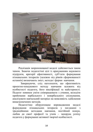 Реалізація запропонованої моделі здійснюється таким
чином. Знаючи педагогічні цілі із врахуванням наукового
підґрунтя, критерії ефективності, суб’єкти формування
пізнавальних інтересів (залежно від рівнів сформованості
останніх) визначають зміст, методи і форми навчання.
Завершуючи, слід наголосити, що ефективність
проектно-пошукового методу навчання залежить від
особистості педагога, його кваліфікації та майстерності.
Педагог повинен уміти співпрацювати з учнями, володіти
прийомами вербального і невербального спілкування,
аналізувати навчальний матеріал на можливість здійснення
вищезазначених методів.
Педагогічно обґрунтоване впровадження моделі
формування пізнавальних інтересів у поєднанні з
традиційними методами навчання, постійний пошук,
любов до своєї професії та учнів – запорука успіху
педагога у формуванні активної творчої особистості.
14
 
